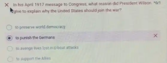 x In his April 1917 message to Congress, what reason did President Wilson 0/1
Agive to explain why the United States should join the war?
to preserve world democracy
D to punish the Germans
to avenge lives lost in U-boat attacks
to support the Allies