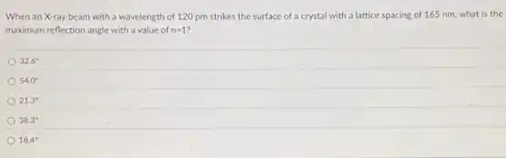 When an X-ray beam with a wavelength of 120 pm strikes the surface of a crystal with a lattice spacing of 165 nm, what is the
maximum reflection angle with a value of n=1
32.6^circ
54.0^circ
21.3^circ
38.3^circ
18.4^circ