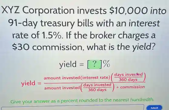 XYZ Corporation invests 10,000 into
91-day treasury bills with an interest
rate of 1.5%  . If the broker charges a
 30 commission , what is the yield?
yield=[?]% 
yield=(amount invested (interest rate)(frac (days invested)/(360days)))(amount invested(frac {days invested)
Give your answer as a percent rounded to the nearest hundredth.