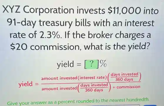 XYZ Corporation invests 11,000 into
91-day treasury bills with an interest
rate of 2.3%  . If the broker charges a
 20 commission , what is the yield?
yield=[?]% 
yield=(amount invested (interest rate)(frac (days invested)/(360days)))(amount invested(frac {days invested)
Give your answer as a percent rounded to the nearest hundredth.