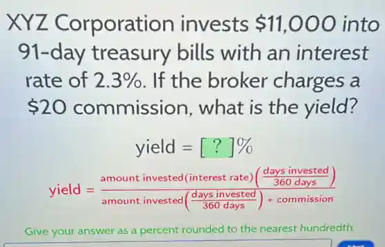 XYZ Corporation invests 11,000 into
91-day treasury bills with an interest
rate of 2.3%  . If the broker charges a
 20 commission . what is the yield?
yield=[?]% 
yield=(amount invested (interest rate)(frac (days invested)/(360days)))(amount invested(frac {days invested)
Give your answer as a percent rounded to the nearest hundredth.