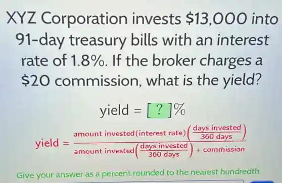 XYZ Corporation invests 13,000 into
91-day treasury bills with an interest
rate of 1.8%  . If the broker charges a
 20 commission . what is the yield?
yield=[?]% 
yield=(amount invested (interest rate)(frac (days invested)/(360days)))(amount invested(frac {days invested)
Give your answer as a percent rounded to the nearest hundredth.