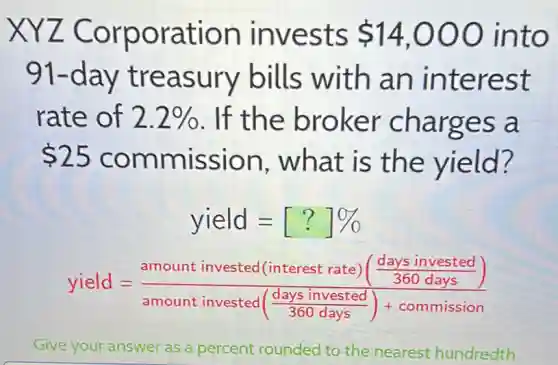 XYZ Corporation invests 14,000 into
91-day treasury bills with an interest
rate of 2.2%  . If the broker charges a
 25 commission , what is the yield?
yield=[?]% 
yield=(amount invested (interest rate)(frac (days invested)/(360days)))(amount invested(frac {days invested)
Give your answer as a percent rounded to the nearest hundredth.