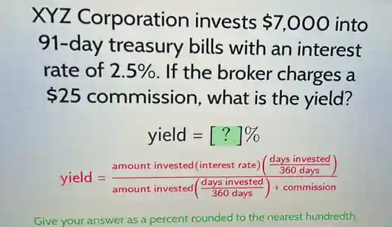 XYZ Corporation invests 7,000 into
91-da y treasury bills with an interest
rate of 2.5%  . If the broker charges a
 25 commission , what is the yield?
yield=[?]% 
yield=(amount invested (interest rate)(frac (days invested)/(360days)))(amount invested(frac {daysinvested){
Give your answer as a percent rounded to the nearest hundredth.