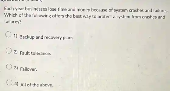 Each year businesses lose time and money because of system crashes and failures.
Which of the following offers the best way to protect a system from crashes and
failures?
1) Backup and recovery plans.
2) Fault tolerance.
3) Failover.
4) All of the above.