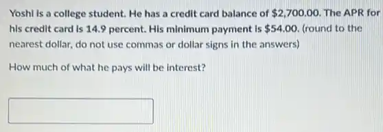 Yoshi is a college student. He has a credit card balance of 2,700.00 The APR for
his credit card is minimum payment is 54.00 (round to the
nearest dollar, do not use commas or dollar signs in the answers)
How much of what he pays will be interest?
square