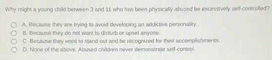 Why might a young child between 3 and 11 who has been physically abused be excessively self-controlled?
A. Because they are trying to avoid developing an addictive personality.
B. Because they do not want to disturb or upset anyone.
C. Because they want to stand out and be recognized for their accomplishments.
D. None of the above. Abused children never demonstrate self-control.
