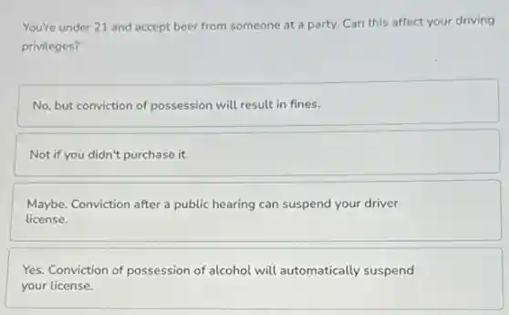 You're under 21 and accept beer from someone at a party. Can this affect your driving
privileges?
No, but conviction of possession will result in fines.
Not if you didn't purchase it.
Maybe. Conviction after a public hearing can suspend your driver
license.
Yes. Conviction of possession of alcohol will automatically suspend
your license.