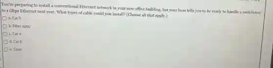 You're preparing to install a conventional Ethernet network in your new office building, but your boss tells you to be ready to handle a switchover
to 1 Gbps Ethernet next year. What types of cable could you install?(Choose all that apply.)
D a. Cat 5
D b. Fiber optic
D c. Cat 4
D d. Cat 6
D e. Coax