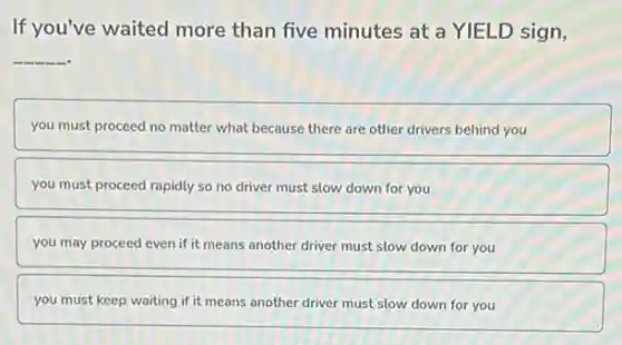If you've waited more than five minutes at a YIELD sign,
__
you must proceed no matter what because there are other drivers behind you
you must proceed rapidly so no driver must slow down for you
you may proceed even if it means another driver must slow down for you
you must keep waiting if it means another driver must slow down for you