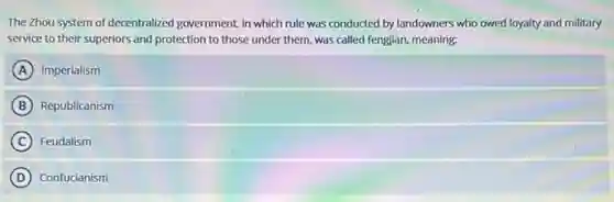 The Zhou system of decentralized government, in which rule was conducted by landowners who owed loyalty and military
service to their superiors and protection to those under them, was called fengjian, meaning:
A Imperialism
B Republicanism
C Feudalism
D Confucianism