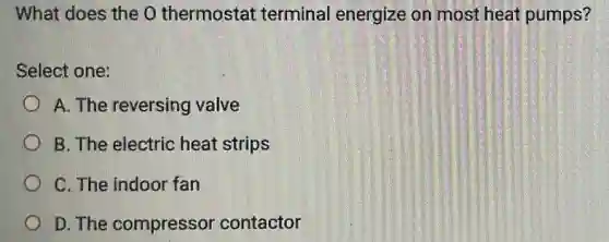 What does the 0 thermostat terminal energize on most heat pumps?
Select one:
A. The reversing valve
B. The electric heat strips
C. The indoor fan
D. The compressor contactor