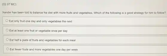 (02.07 MC)
Xander has been told to balance his diet with more fruits and vegetables. Which of the following is a good strategy for him to follow?
Eat only fruit one day and only vegetables the next
Eat at least one fruit or vegetable once per day
Eat half a plate of fruits and vegetables for each meal
Eat fewer fruits and more vegetables one day per week