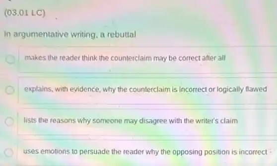 (03.01 LC)
In argumentative writing, a rebuttal
makes the reader think the counterclaim may be correct after all
explains, with evidence, why the counterclaim is incorrect or logically flawed
lists the reasons why someone may disagree with the writer's claim
uses emotions to persuade the reader why the opposing position is incorrect