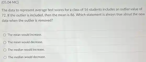 (05.04 MC)
The data to represent average test scores for a class of 16 students includes an outlier value of
72. If the outlier is included, then the mean is 86. Which statement is always true about the new
data when the outlier is removed?
The mean would increase.
The mean would decrease.
The median would increase.
The median would decrease.