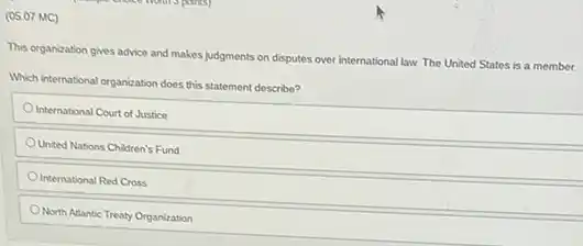 (05.07 MC)
This organization gives advice and makes judgments on disputes over international law The United States is a member.
Which international organization does this statement describe?
International Court of Justice
United Nations Children's Fund
International Red Cross
North Adantic Treaty Organization