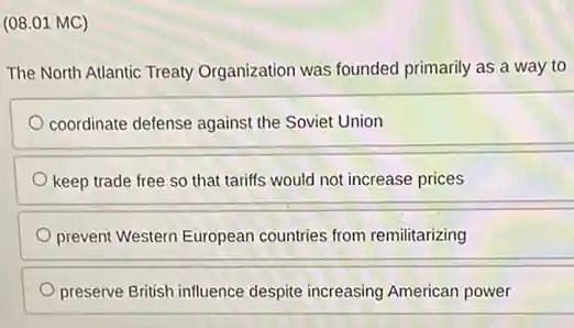 (08.01 MC)
The North Atlantic Treaty Organization was founded primarily as a way to
coordinate defense against the Soviet Union
keep trade free so that tariffs would not increase prices
prevent Western European countries from remilitarizing
preserve British influence despite increasing American power