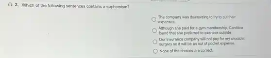 (1) 2. Which of the following sentences contains a euphemism?
The company was downsizing to try to cut their
expenses.
Although she paid for a gym membership, Candace
found that she preferred to exercise outside.
Our insurance company will not pay for my shoulder
surgery so it will be an out of pocket expense.
None of the choices are correct.