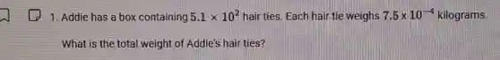1. Addie has a box containing 5.1times 10^2 hair ties. Each hair tie weighs 7.5times 10^-4 5 x 10-4 kilograms.
What is the total weight of Addie's hair ties?