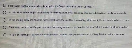 1. Why were additional amendments added to the Constitution after the Bill of Rights?
As the United States began establishing relationships with other countries, they learned about new freedoms to include.
) As the country grew and became more established, the need for enumerating additional rights and freedoms became clear.
There was concern that the president was becoming a monarch, so new liberties were defined to avoid another revolution.
The Bill of Rights gave people too many freedoms, so new laws were established to strengthen the central government.