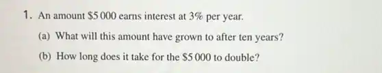 1. An amount 5000 earns interest at 3%  per year.
(a) What will this amount have grown to after ten years?
(b) How long does it take for the 5000 to double?