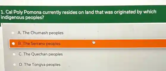 1. Cal Poly Pomona currently resides on land that was originated by which
indigenous peoples?
A. The Chumash peoples
B. The Serrano peoples
C. The Quechan peoples
D. The Tongva peoples