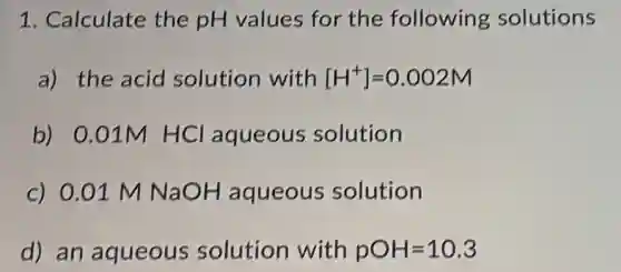 1. Calculate the pH values for the following solutions
a) the acid solution with [H^+]=0.002M
b) 0.01M HCl aqueous solution
c) 0.01 M NaOH aqueous solution
d) an aqueous solution with pOH=10.3