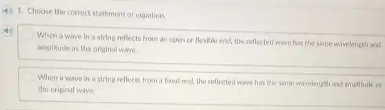 1. Choose the correct statement or equation.
When a wave in a string reflects from an open or flexible end, the reflected wave has the same wavelength and
amplitude as the original wave.
When a wave in a string reflects from a fixed end, the reflected wave has the same wavelength and amplitude as
the original wave.