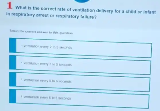 1 what is the correct rate of ventilation delivery for a child or infant
in respiratory arrest or respiratory failure?
Select the correct
ct answer to this question.
1 ventilation every 2 to 3 seconds
1 ventilation every 3 to 5 seconds
1 ventilation every 5 to 6 seconds
1 ventilation every 6 to 8 seconds