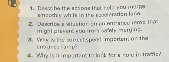 1. Describe the actions that help you merge
smoothly while in the acceleration lane.
2. Describe a situation on an entrance ramp that
might prevent you from safely merging.
3. Why is the correct speed important on the
entrance ramp?
4. Why is it important to look for a hole in traffic?