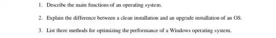 1. Describe the main functions of an operating system.
2. Explain the difference between a clean installation and an upgrade installation of an OS.
3. List three methods for optimizing the performance of a Windows operating system.