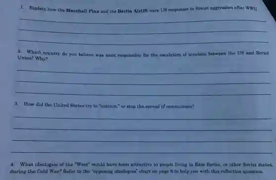 1. Explain how the Marshall Plan and the Berlin Airlift were US responses to Soviet aggression after WWII.
__
2. Which country do you believe was most responsible for the escalation of tensions between the US and Soviet
Union? Why?
__
3. How did the United States try to "contain," or stop the spread of communism?
__
4. What ideologies of the "West" would have been attractive to people living in East Berlin, or other Soviet states,
during the Cold War?Refer to the "opposing ideologies" chart on page 6 to help you with this reflection question.