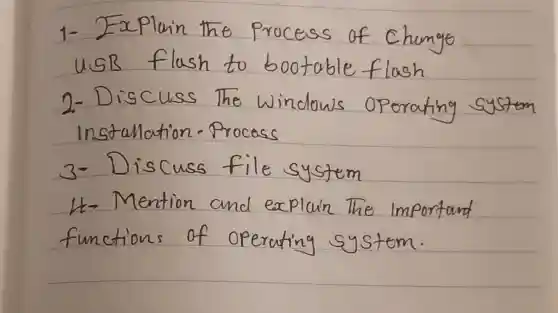 1- Explain the process of change USB flush to bootable flash
2-Discuss The Windows operating system Instalation-Process
3- Discuss file system
H- Mention and explain the Important functions of operating systom.