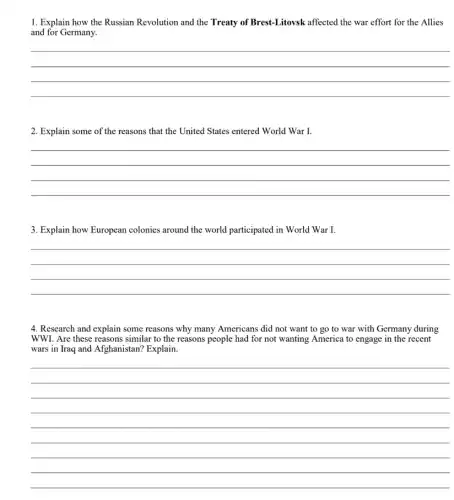 1. Explain how the Russian Revolution and the Treaty of Brest-Litovsk affected the war effort for the Allies
and for Germany.
__
2. Explain some of the reasons that the United States entered World War I.
__
3. Explain how European colonies around the world participated in World War I.
__
4. Research and explain some reasons why many Americans did not want to go to war with Germany during
WWI. Are these reasons similar to the reasons people had for not wanting America to engage in the recent
wars in Iraq and Afghanistan? Explain.
__