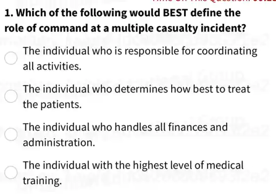 1. Which of the following would BEST define the
role of command at a multiple casualty incident?
The individual who is responsible for coordinating
all activities.
The individual who determines ; how best to treat
the patients.
The individual who handles all finances and
administration.
The individual with the highest level of medical
training.