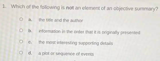 1. Which of the following is not an element of an objective summary?
a. the title and the author
b. information in the order that it is originally presented
c. the most interesting supporting details
d. a plot or sequence of events