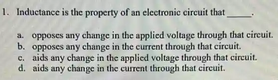 1. Inductance is the property of an electronic circuit that __
a. opposes any change in the applied voltage through that circuit.
b. opposes any change in the current through that circuit.
c. aids any change in the applied voltage through that circuit.
d. aids any change in the current through that circuit.