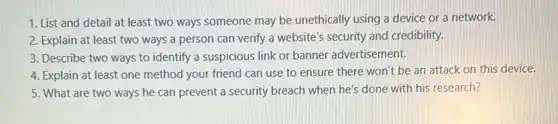 1. List and detail at least two ways someone may be unethically using a device or a network.
2. Explain at least two ways a person can verify a website's security and credibility.
3. Describe two ways to identify a suspicious link or banner advertisement.
4. Explain at least one method your friend can use to ensure there won't be an attack on this device.
5. What are two ways he can prevent a security breach when he's done with his research?
