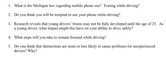 1. What is the Michigan law regarding mobile phone use? Texting while driving?
2. Do you think you will be tempted to use your phone while driving?
3. Research reveals that young drivers' brains may not be fully developed until the age of 25. As
a young driver, what impact might this have on your ability to drive safely?
4. What steps will you take to remain focused while driving?
5. Do you think that distractions are more or less likely to cause problems for inexperienced
drivers? Why?