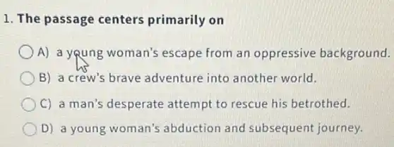 1. The passage centers primarily on
A) a young woman's escape from an oppressive background.
B) a crew's brave adventure into another world.
C) a man's desperate attempt to rescue his betrothed.
D) a young woman's abduction and subsequent journey.