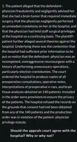 1. The patient alleged that the defendant-
physician fraudulently and negligently advised her
that she had a brain tumor that required immediate
surgery, that the physician negligently performed
an unneeded craniotomy on her at the hospital, and
that the physician had held staff surgical privileges
at the hospital on a continuing basis The plaintiff-
patient further alleged several theories against the
hospital. Underlying these was the contention that
the hospital had sufficient prior information to be
put on notice that the defendant -physician was an
incompetent , overaggressive neurosurgeon with a
history of performing unnecessary operations,
particularly elective craniotomies. The court
ordered the hospital to produce copies of all
preoperative consultations , operative notes,
interpretations of preoperative x-rays , and brain
tissue analyses obtained on 140 patients. Included
in the order were provisions to ensure the privacy
of the patients. The hospital refused the records on
the grounds that consent had not been obtained
from any of the 140 patients and the production
order was in violation of the patient -physician
privilege statute.
Should the appeals court agree with the
hospital? Why or why not?