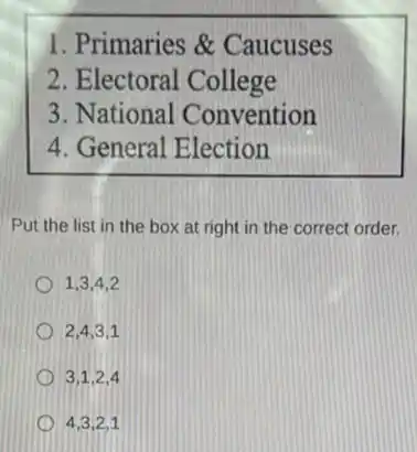1. Primaries &Caucuses
2. Electoral College
3. National Convention
4. General Election
Put the list in the box at right in the correct order.
1,3,4,2
2,4,3,1
3,1,2,4
4,3,2,1