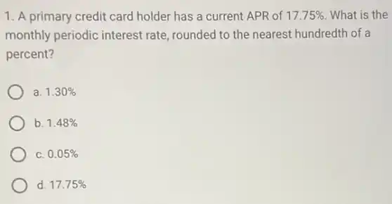 1. A primary credit card holder has a current APR of 17.75% What is the
monthly periodic interest rate, rounded to the nearest hundredth of a
percent?
a. 1.30%
b. 1.48%
C. 0.05%
d. 17.75%