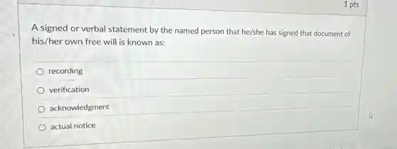 1 pts
A signed or verbal statement by the named person that he/she has signed that document of
his/her own free will is known as:
recording
verification
acknowledgment
actual notice