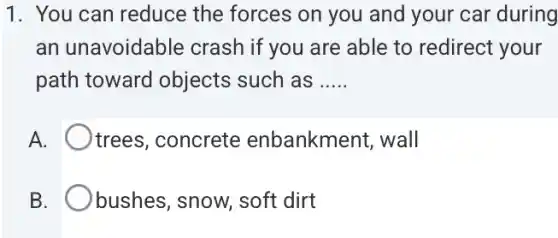 1. You can reduce the forces on you and your car during
an unavoidable crash if you are able to redirect your
path toward objects such as __
A. I trees, concrete enbankment, wall
B. bushes, snow, soft dirt