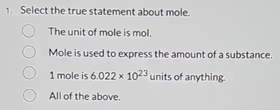 1. Select the true statement about mole.
The unit of mole is mol.
Mole is used to express the amount of a substance.
1 mole is 6.022times 10^23 units of anything.
All of the above.