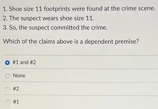 1. Shoe size 11 footprints were found at the crime scene.
2. The suspect wears shoe size 11.
3. So, the suspect committed the crime.
Which of the claims above is a dependent premise?
#1 and #2
None
#2
__