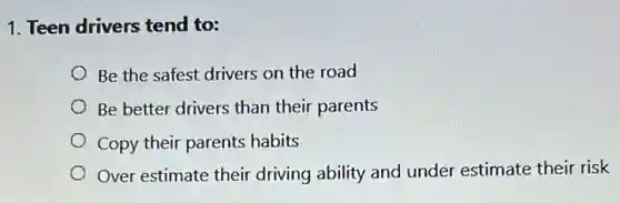 1. Teen drivers tend to:
Be the safest drivers on the road
Be better drivers than their parents
Copy their parents habits
Over estimate their driving ability and under estimate their risk