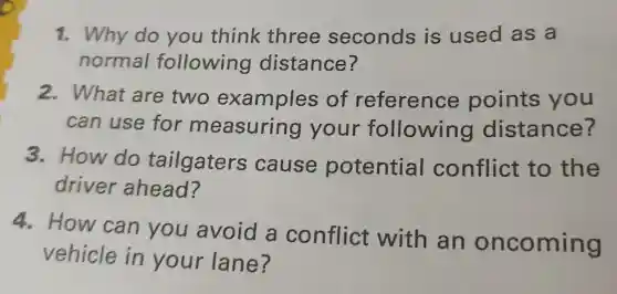 1. Why do you think three seconds is used as a
normal following distance?
2. What are two examples of reference points you
can use for measuring your following distance?
3. How do tailgaters cause potential conflict to the
driver ahead?
4. How can you avoid a conflict with an oncoming
vehicle in your lane?