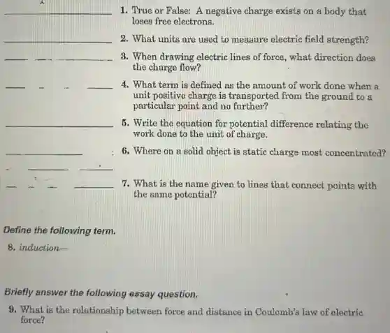 __ 1. True or False:A negative charge exists on a body that
loses free electrons.
__ 2. What units are used to measure electric field strength?
__ 3. When drawing electric lines of force, what direction does __
the charge flow?
__ __ 4. What term is defined as the amount of work done when a
unit positive charge is transported from the ground to a
particular point and no further?
__ 5. Write the equation for potential difference relating the
work done to the unit of charge.
__ 6. Where on a solid object is static charge most concentrated?
__ __
__ 7. What is the name given to lines that connect points with
the same potential?
Define the following term.
8. induction-
Briefly answer the following essay question.
9. What is the relationship between force and distance in Coulomb's law of electric
force?